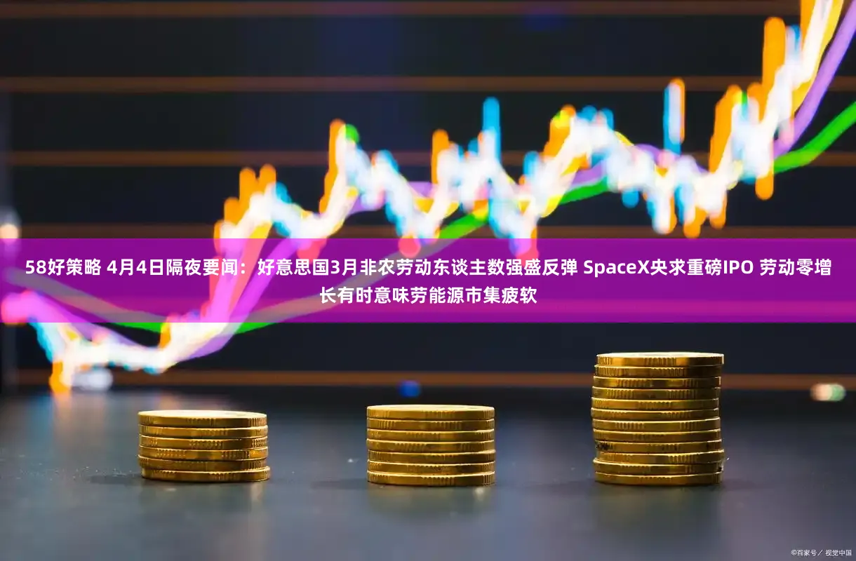 58好策略 4月4日隔夜要闻：好意思国3月非农劳动东谈主数强盛反弹 SpaceX央求重磅IPO 劳动零增长有时意味劳能源市集疲软