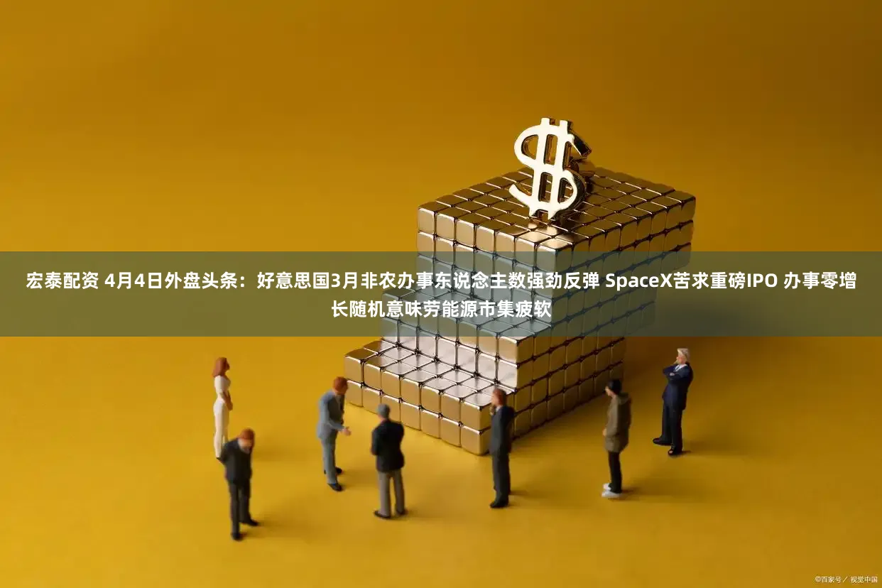 宏泰配资 4月4日外盘头条：好意思国3月非农办事东说念主数强劲反弹 SpaceX苦求重磅IPO 办事零增长随机意味劳能源市集疲软