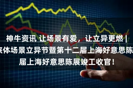 神牛资讯 让场景有爱,让立异更燃 | 2026文商旅体场景立异节暨第十二届上海好意思陈展竣工收官!