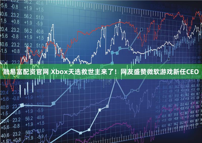 融易富配资官网 Xbox天选救世主来了！网友盛赞微软游戏新任CEO