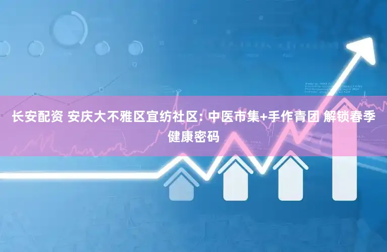 长安配资 安庆大不雅区宜纺社区: 中医市集+手作青团 解锁春季健康密码