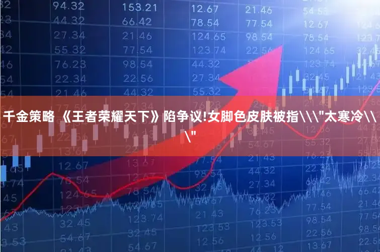 千金策略 《王者荣耀天下》陷争议!女脚色皮肤被指\