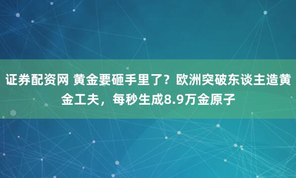 证券配资网 黄金要砸手里了？欧洲突破东谈主造黄金工夫，每秒生成8.9万金原子
