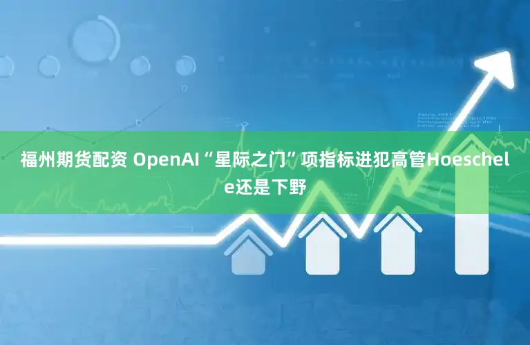 福州期货配资 OpenAI“星际之门”项指标进犯高管Hoeschele还是下野