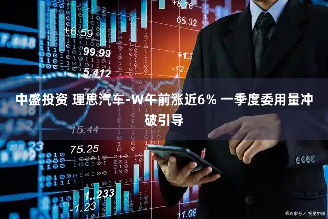 中盛投资 理思汽车-W午前涨近6% 一季度委用量冲破引导