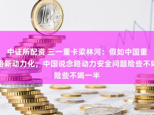 中证所配资 三一重卡梁林河：假如中国重卡沿路新动力化，中国说念路动力安全问题险些不竭一半