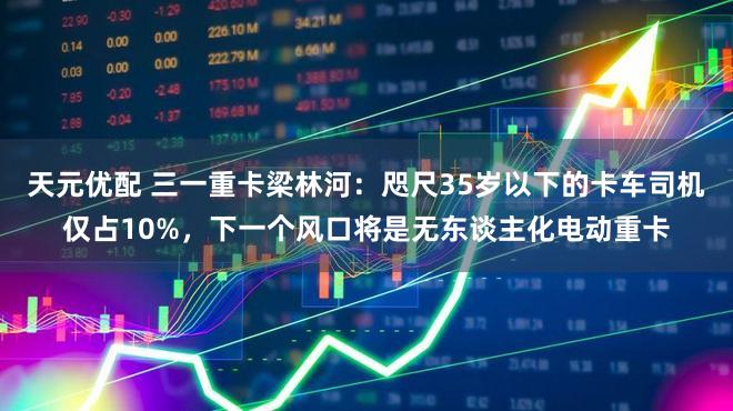 天元优配 三一重卡梁林河：咫尺35岁以下的卡车司机仅占10%，下一个风口将是无东谈主化电动重卡