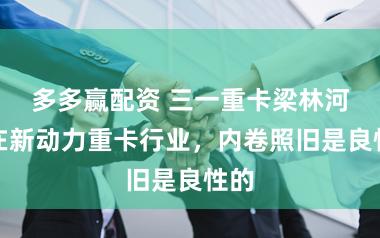 多多赢配资 三一重卡梁林河：在新动力重卡行业，内卷照旧是良性的