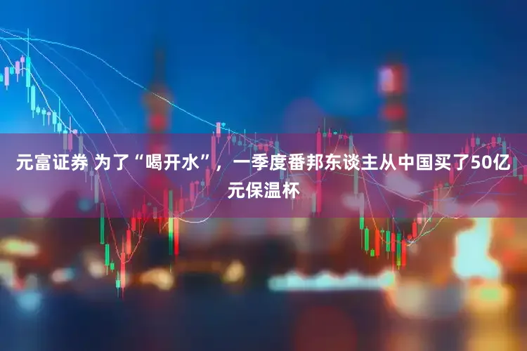 元富证券 为了“喝开水”,一季度番邦东谈主从中国买了50亿元保温杯