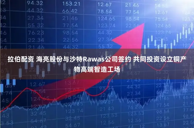 拉伯配资 海亮股份与沙特Rawas公司签约 共同投资设立铜产物高端智造工场