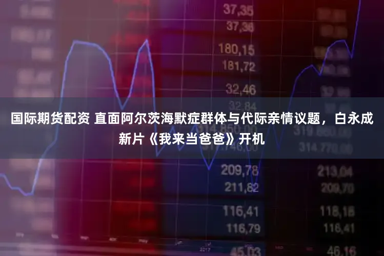 国际期货配资 直面阿尔茨海默症群体与代际亲情议题,白永成新片《我来当爸爸》开机