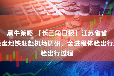 黑牛策略 【长三角日报】江苏省省长乘坐地铁赶赴机场调研，全进程体验出行过程