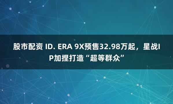 股市配资 ID. ERA 9X预售32.98万起,星战IP加捏打造“超等群众”