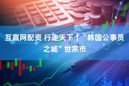 互赢网配资 行走天下｜“韩国公事员之城”世宗市