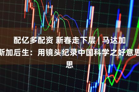 配亿多配资 新春走下层 | 马达加斯加后生:用镜头纪录中国科学之好意思