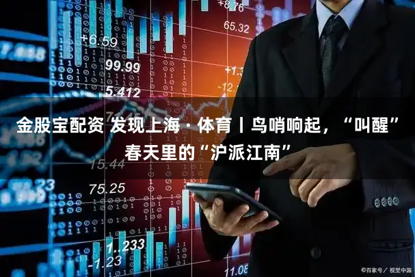 金股宝配资 发现上海 · 体育丨鸟哨响起，“叫醒”春天里的“沪派江南”