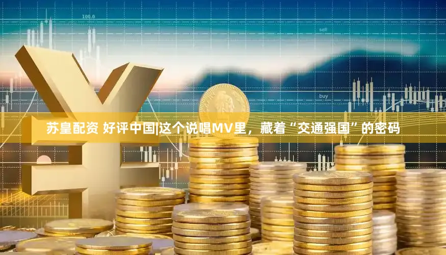 苏皇配资 好评中国|这个说唱MV里，藏着“交通强国”的密码