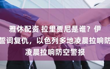雅休配资 拉里贾尼是谁?伊朗总统誓词复仇,以色列多地凌晨拉响防空警报