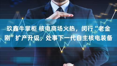 玖鑫牛掌柜 核电商场火热,闵行“老金刚”扩产升级,处事下一代自主核电装备