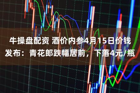 牛操盘配资 酒价内参4月15日价钱发布:青花郎跌幅居前,下落4元/瓶