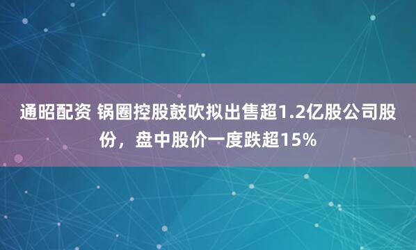 通昭配资 锅圈控股鼓吹拟出售超1.2亿股公司股份,盘中股价一度跌超15%