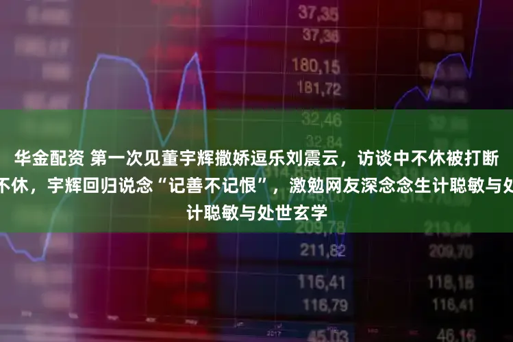 华金配资 第一次见董宇辉撒娇逗乐刘震云,访谈中不休被打断却笑声不休,宇辉回归说念“记善不记恨”,激勉网友深念念生计聪敏与处世玄学