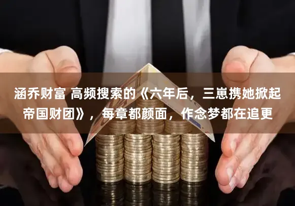 涵乔财富 高频搜索的《六年后,三崽携她掀起帝国财团》,每章都颜面,作念梦都在追更