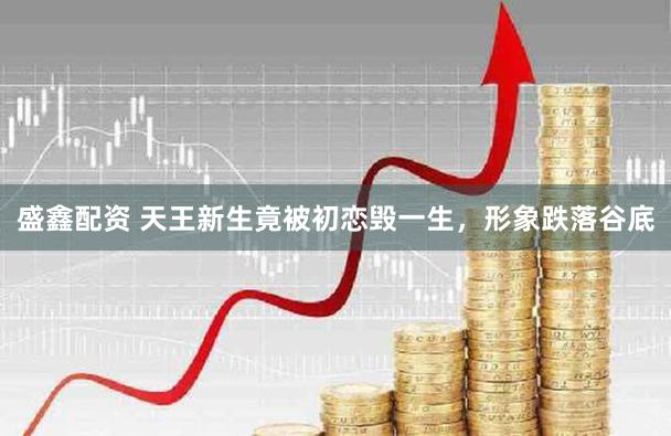 盛鑫配资 天王新生竟被初恋毁一生,形象跌落谷底