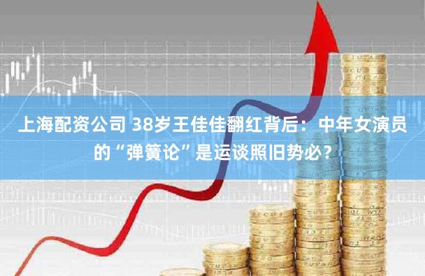 上海配资公司 38岁王佳佳翻红背后：中年女演员的“弹簧论”是运谈照旧势必？