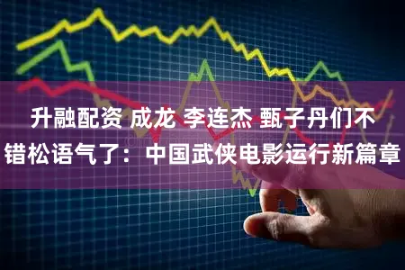 升融配资 成龙 李连杰 甄子丹们不错松语气了：中国武侠电影运行新篇章