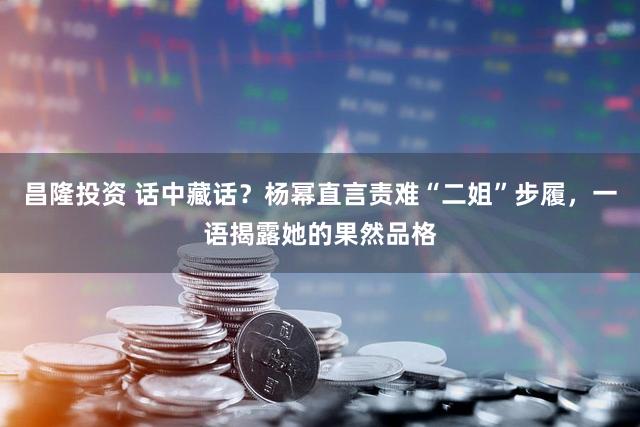 昌隆投资 话中藏话？杨幂直言责难“二姐”步履，一语揭露她的果然品格