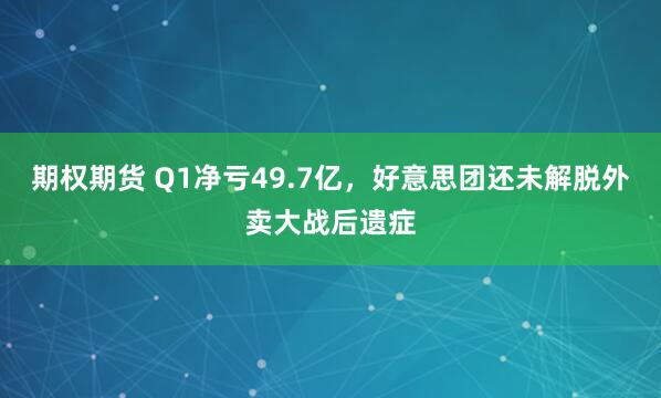 期权期货 Q1净亏49.7亿，好意思团还未解脱外卖大战后遗症