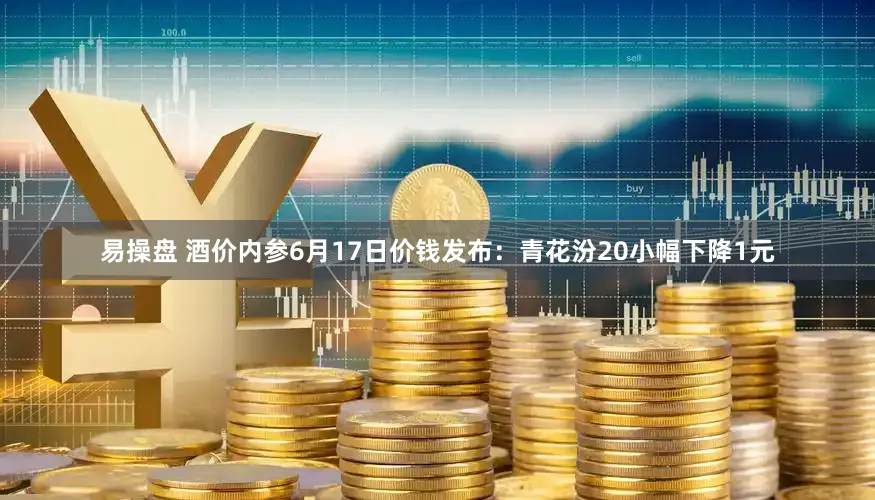 易操盘 酒价内参6月17日价钱发布：青花汾20小幅下降1元